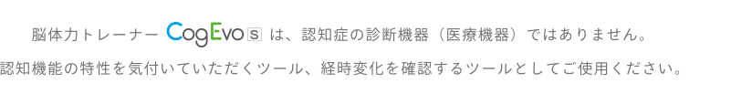 脳体力トレーナー CogEvoは、認知症の診断機器（医療機器）ではありません。認知機能の特性を気付いていただくツール、経時変化を確認するツールとしてご使用ください。